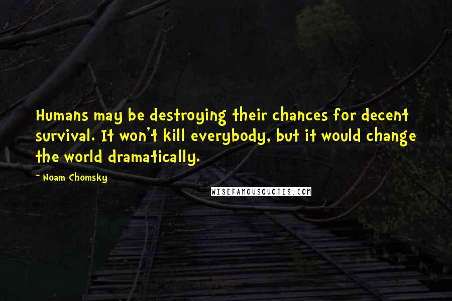 Noam Chomsky Quotes: Humans may be destroying their chances for decent survival. It won't kill everybody, but it would change the world dramatically.