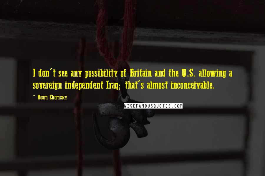 Noam Chomsky Quotes: I don't see any possibility of Britain and the U.S. allowing a sovereign independent Iraq; that's almost inconceivable.