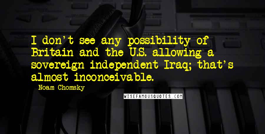 Noam Chomsky Quotes: I don't see any possibility of Britain and the U.S. allowing a sovereign independent Iraq; that's almost inconceivable.