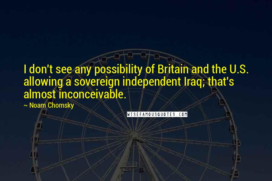 Noam Chomsky Quotes: I don't see any possibility of Britain and the U.S. allowing a sovereign independent Iraq; that's almost inconceivable.