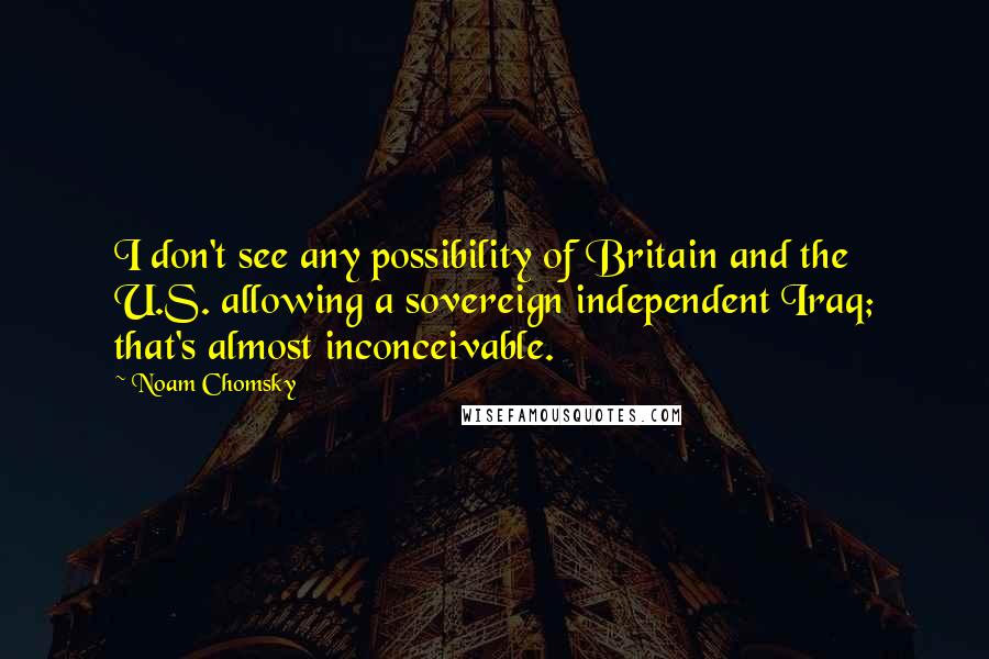Noam Chomsky Quotes: I don't see any possibility of Britain and the U.S. allowing a sovereign independent Iraq; that's almost inconceivable.