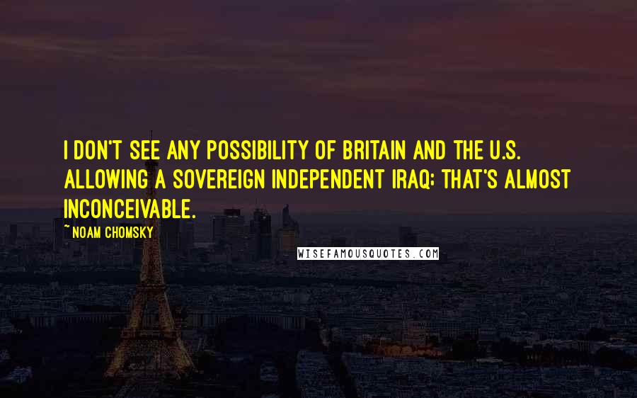 Noam Chomsky Quotes: I don't see any possibility of Britain and the U.S. allowing a sovereign independent Iraq; that's almost inconceivable.