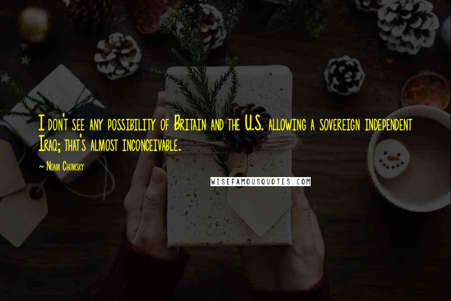 Noam Chomsky Quotes: I don't see any possibility of Britain and the U.S. allowing a sovereign independent Iraq; that's almost inconceivable.