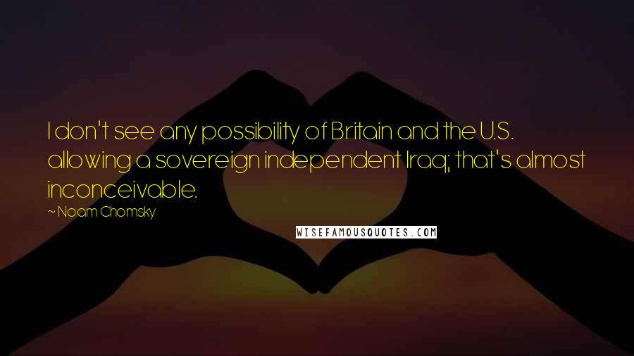 Noam Chomsky Quotes: I don't see any possibility of Britain and the U.S. allowing a sovereign independent Iraq; that's almost inconceivable.