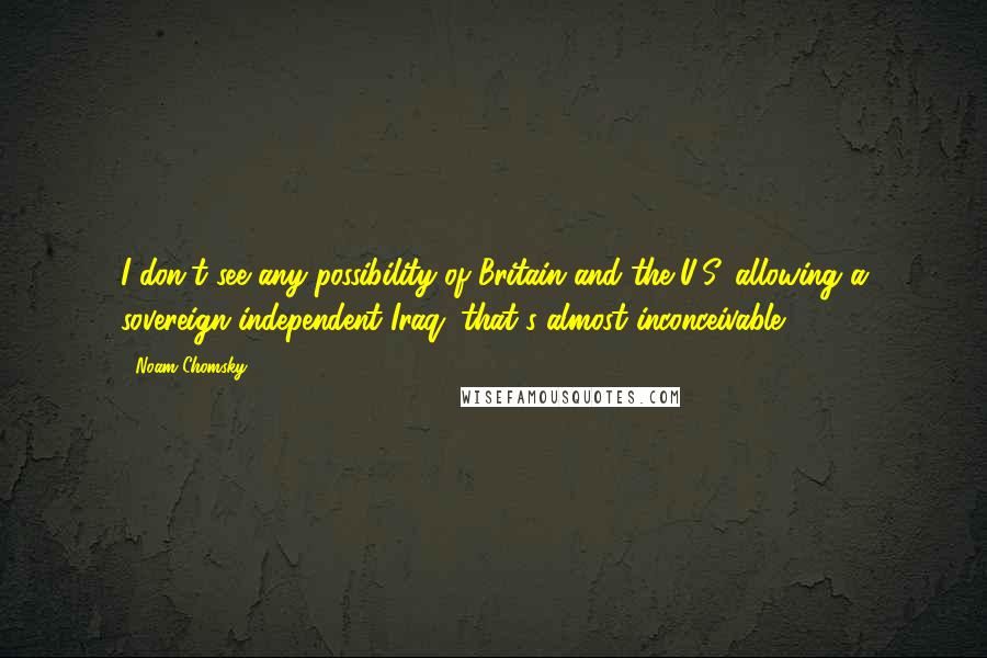 Noam Chomsky Quotes: I don't see any possibility of Britain and the U.S. allowing a sovereign independent Iraq; that's almost inconceivable.