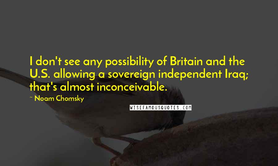 Noam Chomsky Quotes: I don't see any possibility of Britain and the U.S. allowing a sovereign independent Iraq; that's almost inconceivable.