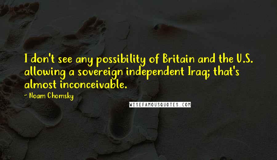 Noam Chomsky Quotes: I don't see any possibility of Britain and the U.S. allowing a sovereign independent Iraq; that's almost inconceivable.