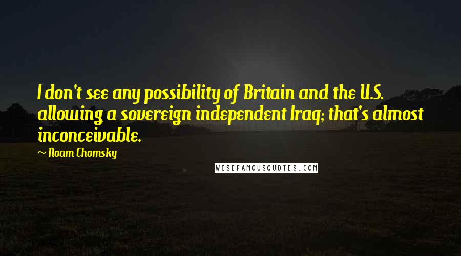 Noam Chomsky Quotes: I don't see any possibility of Britain and the U.S. allowing a sovereign independent Iraq; that's almost inconceivable.