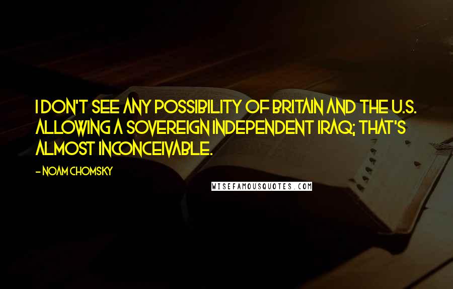 Noam Chomsky Quotes: I don't see any possibility of Britain and the U.S. allowing a sovereign independent Iraq; that's almost inconceivable.