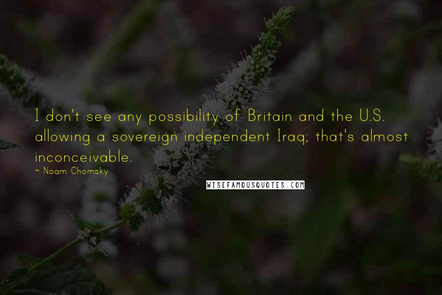 Noam Chomsky Quotes: I don't see any possibility of Britain and the U.S. allowing a sovereign independent Iraq; that's almost inconceivable.