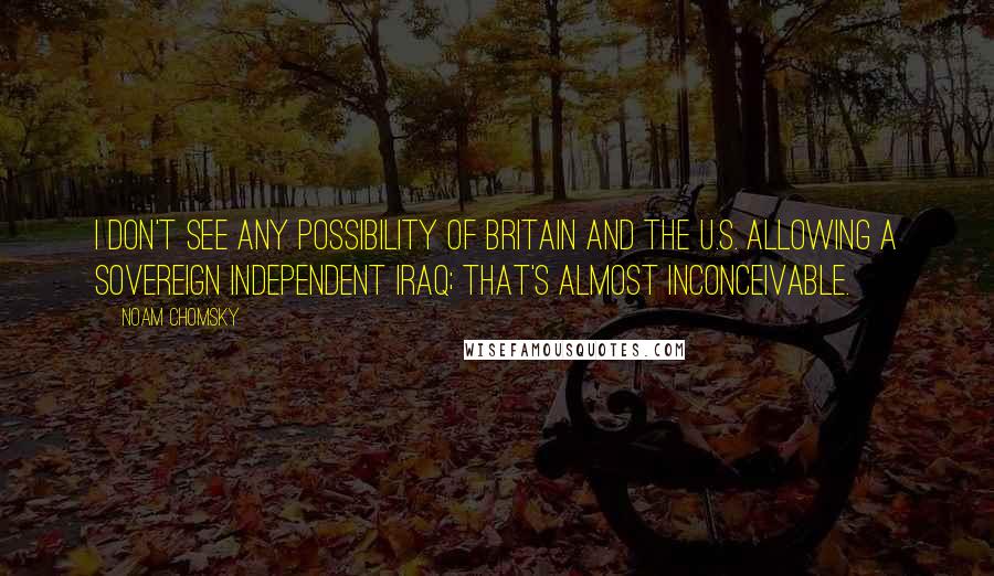 Noam Chomsky Quotes: I don't see any possibility of Britain and the U.S. allowing a sovereign independent Iraq; that's almost inconceivable.