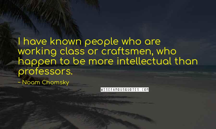 Noam Chomsky Quotes: I have known people who are working class or craftsmen, who happen to be more intellectual than professors.