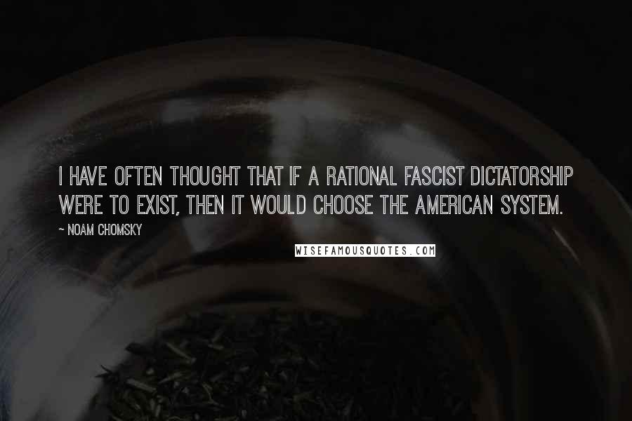 Noam Chomsky Quotes: I have often thought that if a rational Fascist dictatorship were to exist, then it would choose the American system.