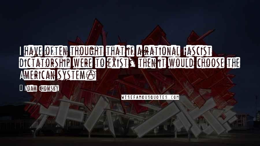 Noam Chomsky Quotes: I have often thought that if a rational Fascist dictatorship were to exist, then it would choose the American system.