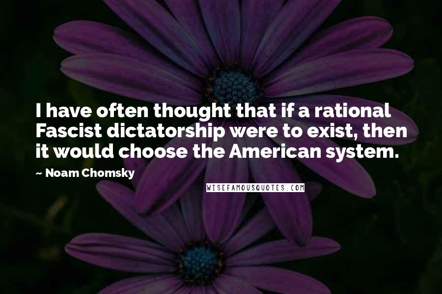 Noam Chomsky Quotes: I have often thought that if a rational Fascist dictatorship were to exist, then it would choose the American system.