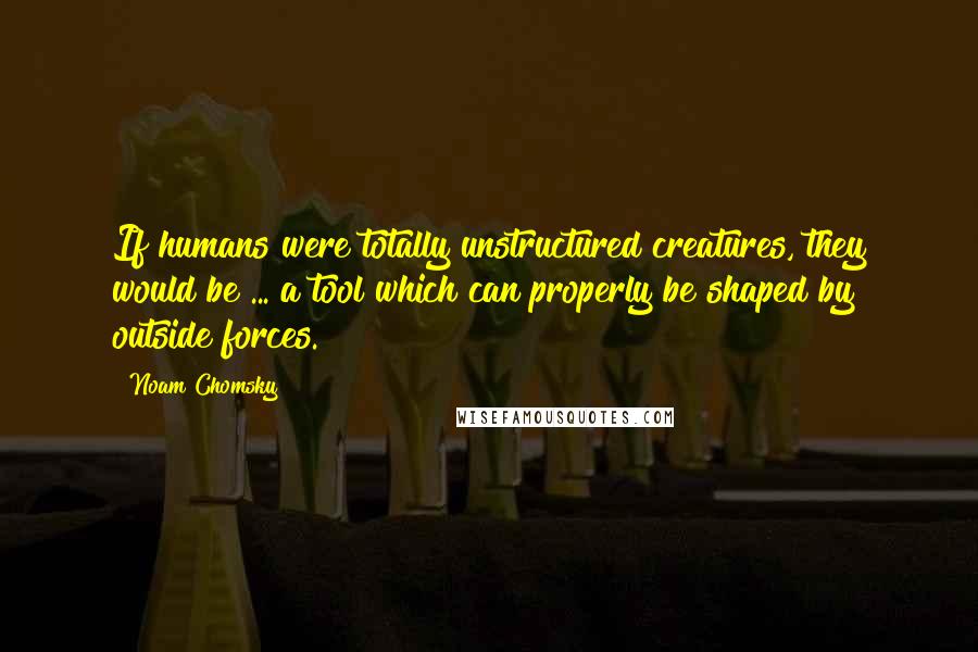 Noam Chomsky Quotes: If humans were totally unstructured creatures, they would be ... a tool which can properly be shaped by outside forces.