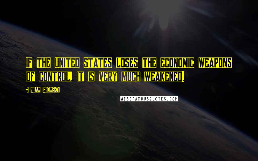 Noam Chomsky Quotes: If the United States loses the economic weapons of control, it is very much weakened.