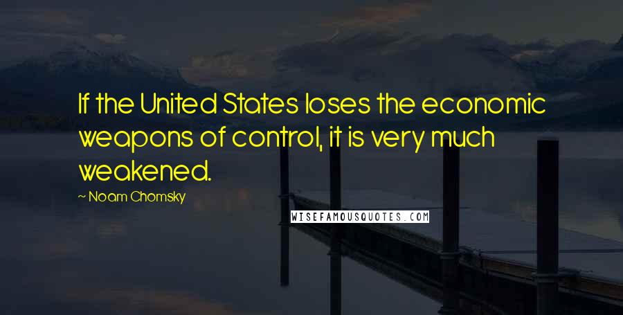 Noam Chomsky Quotes: If the United States loses the economic weapons of control, it is very much weakened.