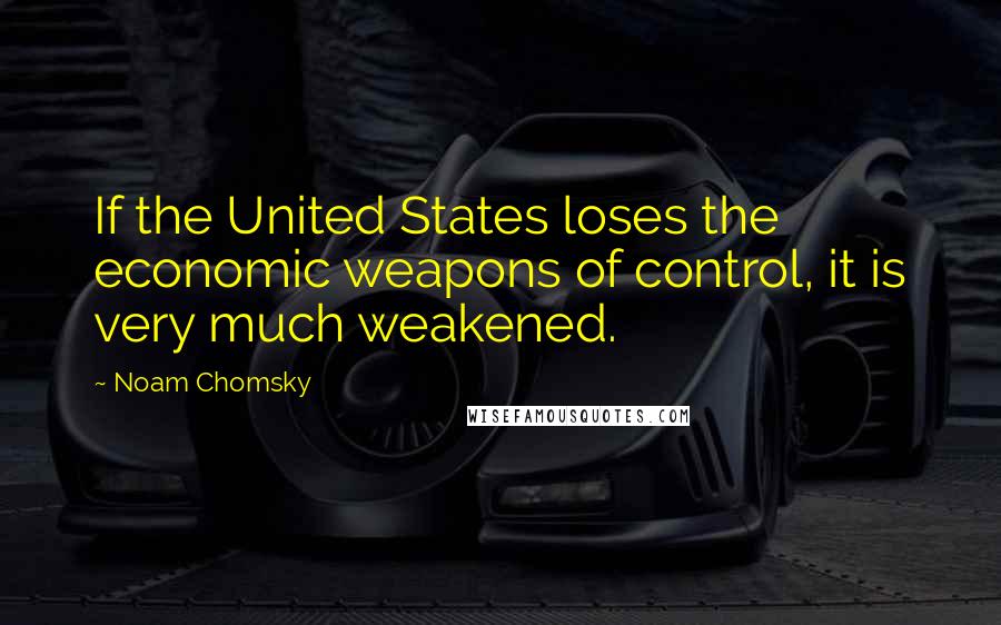 Noam Chomsky Quotes: If the United States loses the economic weapons of control, it is very much weakened.