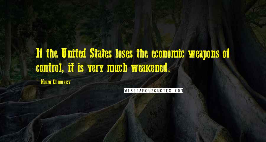 Noam Chomsky Quotes: If the United States loses the economic weapons of control, it is very much weakened.