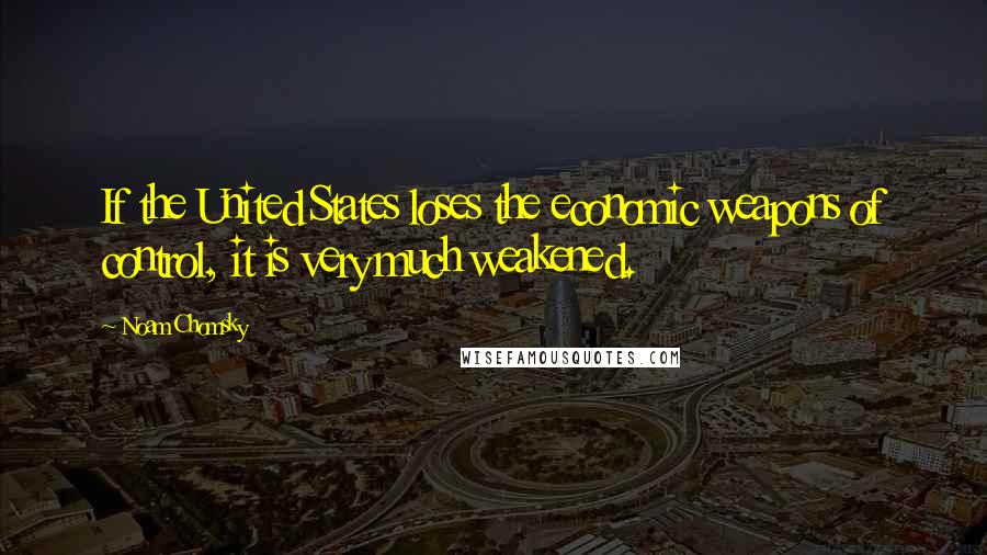 Noam Chomsky Quotes: If the United States loses the economic weapons of control, it is very much weakened.