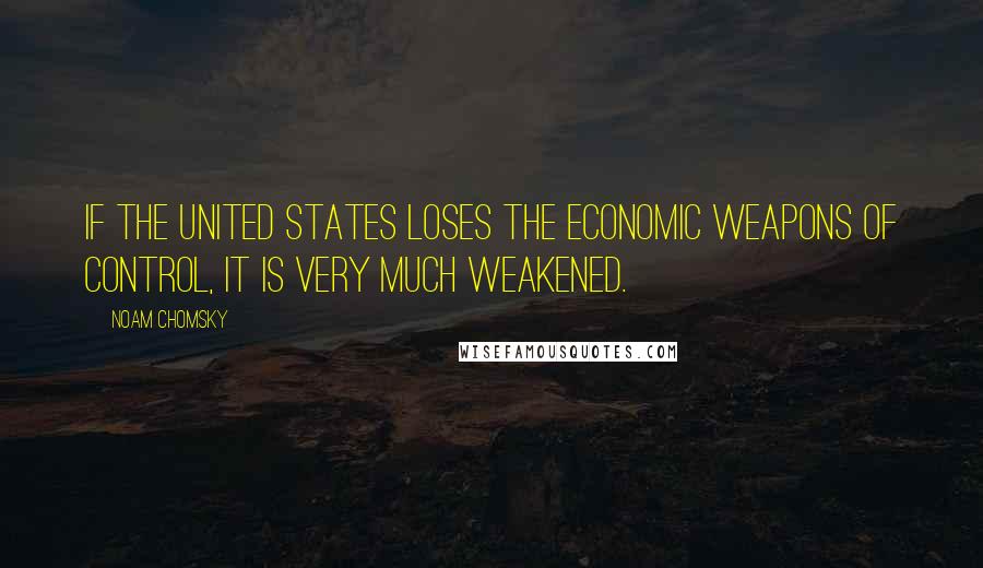 Noam Chomsky Quotes: If the United States loses the economic weapons of control, it is very much weakened.