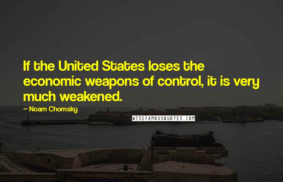 Noam Chomsky Quotes: If the United States loses the economic weapons of control, it is very much weakened.