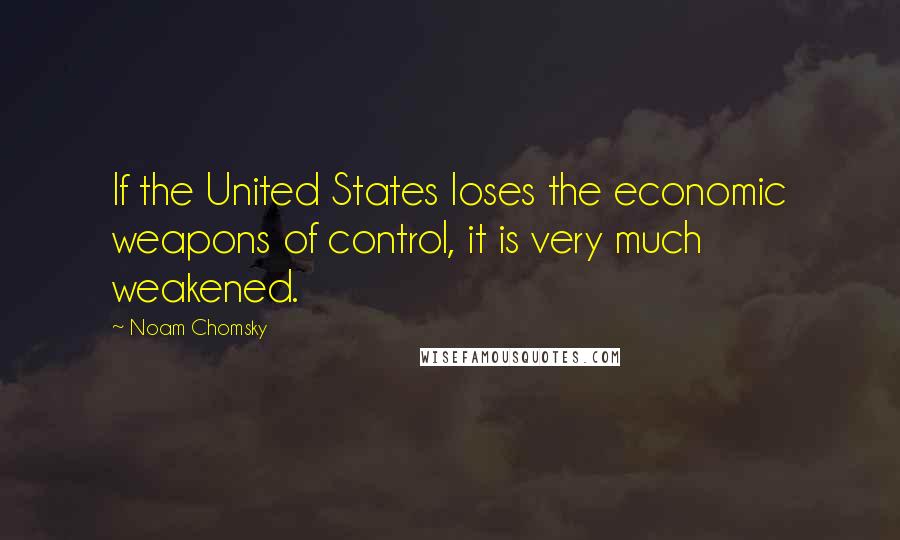 Noam Chomsky Quotes: If the United States loses the economic weapons of control, it is very much weakened.