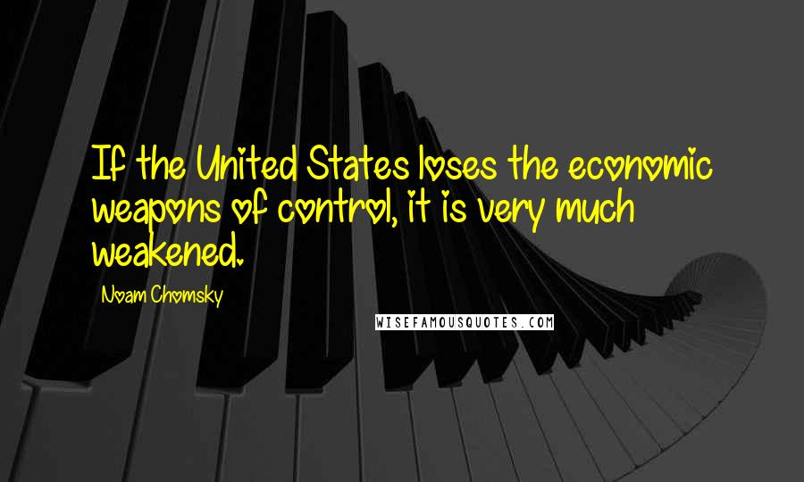 Noam Chomsky Quotes: If the United States loses the economic weapons of control, it is very much weakened.