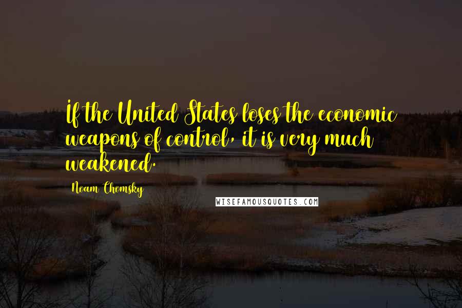 Noam Chomsky Quotes: If the United States loses the economic weapons of control, it is very much weakened.