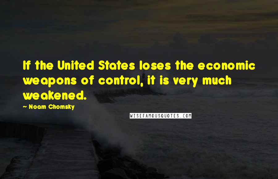 Noam Chomsky Quotes: If the United States loses the economic weapons of control, it is very much weakened.