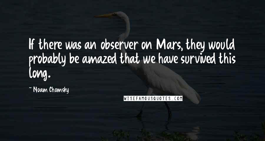 Noam Chomsky Quotes: If there was an observer on Mars, they would probably be amazed that we have survived this long.