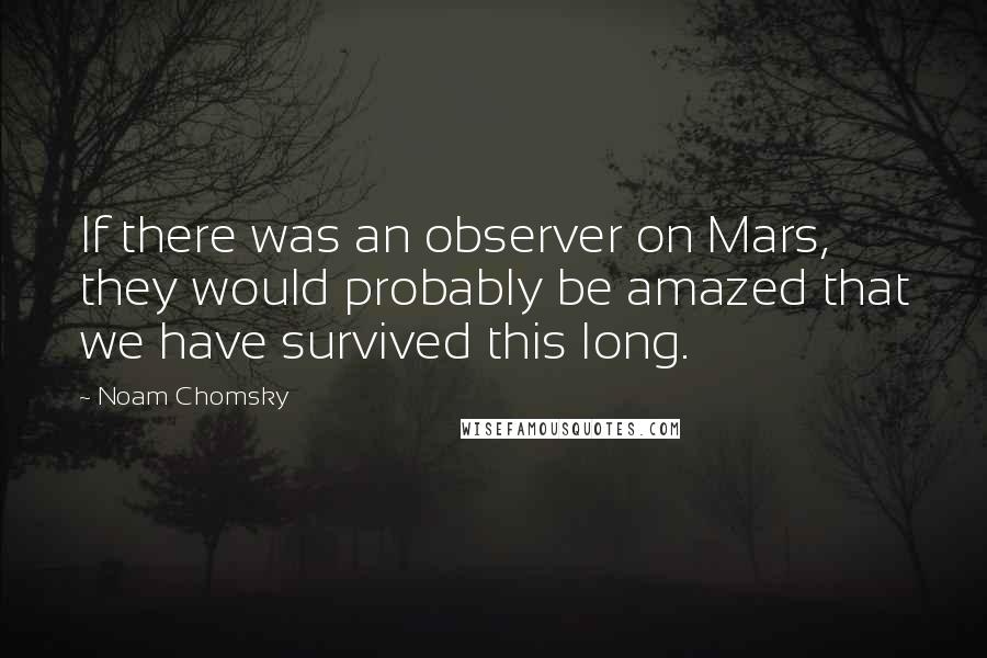 Noam Chomsky Quotes: If there was an observer on Mars, they would probably be amazed that we have survived this long.