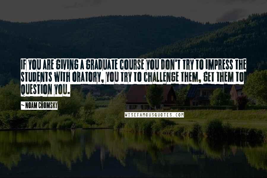Noam Chomsky Quotes: If you are giving a graduate course you don't try to impress the students with oratory, you try to challenge them, get them to question you.