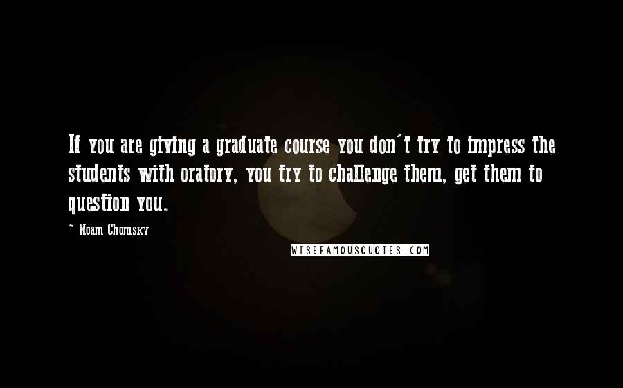 Noam Chomsky Quotes: If you are giving a graduate course you don't try to impress the students with oratory, you try to challenge them, get them to question you.