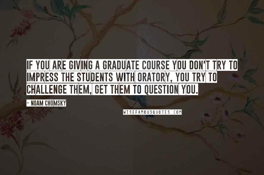 Noam Chomsky Quotes: If you are giving a graduate course you don't try to impress the students with oratory, you try to challenge them, get them to question you.