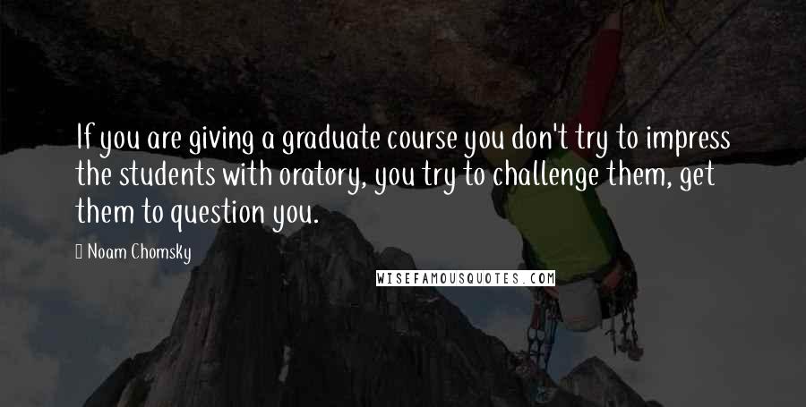 Noam Chomsky Quotes: If you are giving a graduate course you don't try to impress the students with oratory, you try to challenge them, get them to question you.
