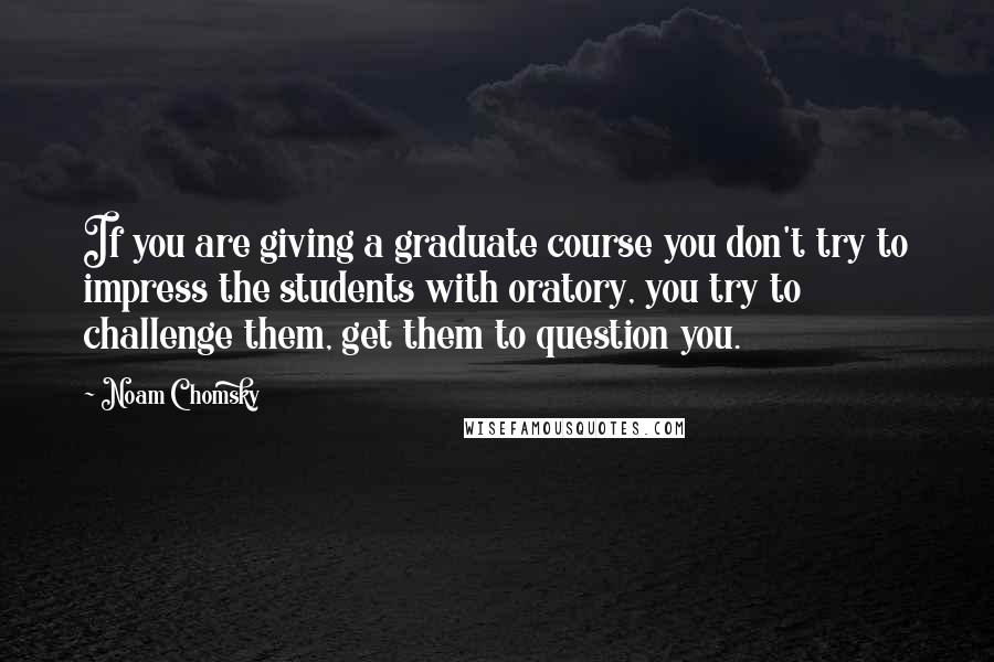 Noam Chomsky Quotes: If you are giving a graduate course you don't try to impress the students with oratory, you try to challenge them, get them to question you.