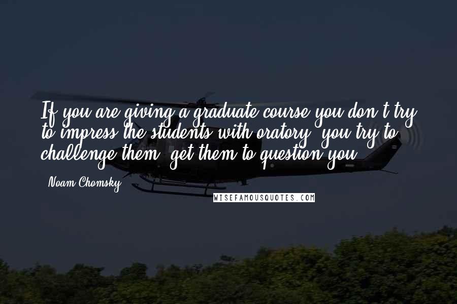 Noam Chomsky Quotes: If you are giving a graduate course you don't try to impress the students with oratory, you try to challenge them, get them to question you.