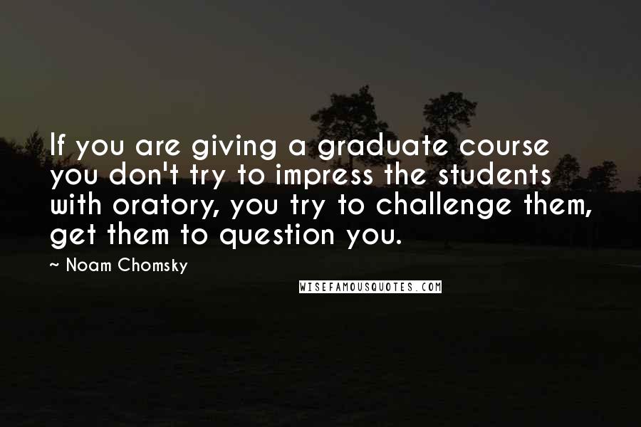 Noam Chomsky Quotes: If you are giving a graduate course you don't try to impress the students with oratory, you try to challenge them, get them to question you.
