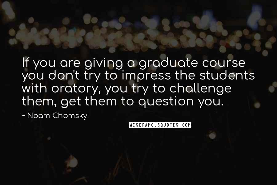 Noam Chomsky Quotes: If you are giving a graduate course you don't try to impress the students with oratory, you try to challenge them, get them to question you.