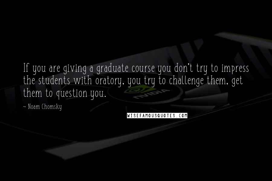 Noam Chomsky Quotes: If you are giving a graduate course you don't try to impress the students with oratory, you try to challenge them, get them to question you.