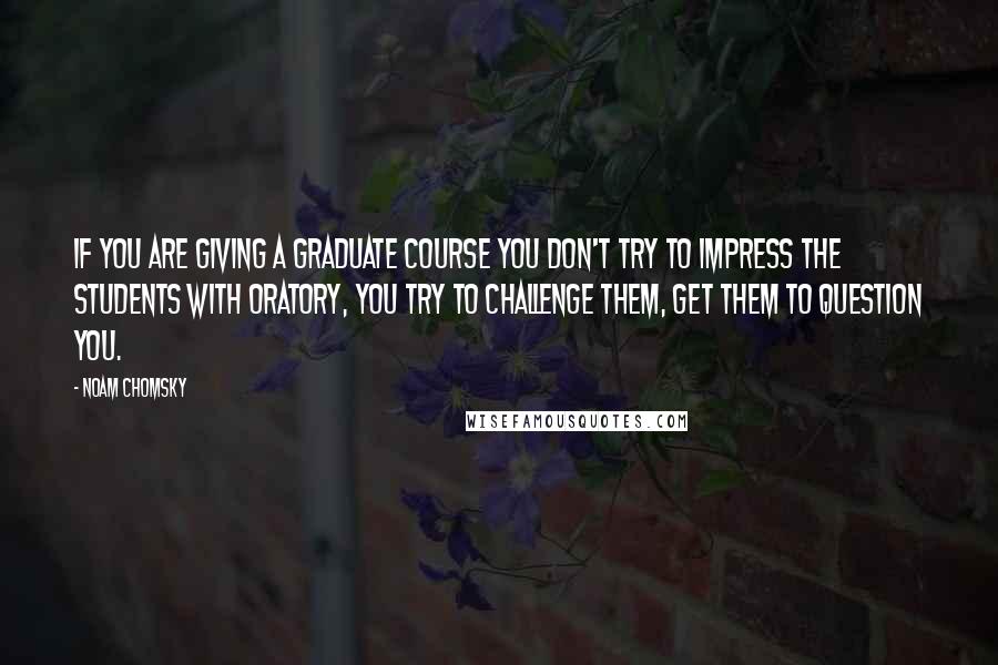 Noam Chomsky Quotes: If you are giving a graduate course you don't try to impress the students with oratory, you try to challenge them, get them to question you.