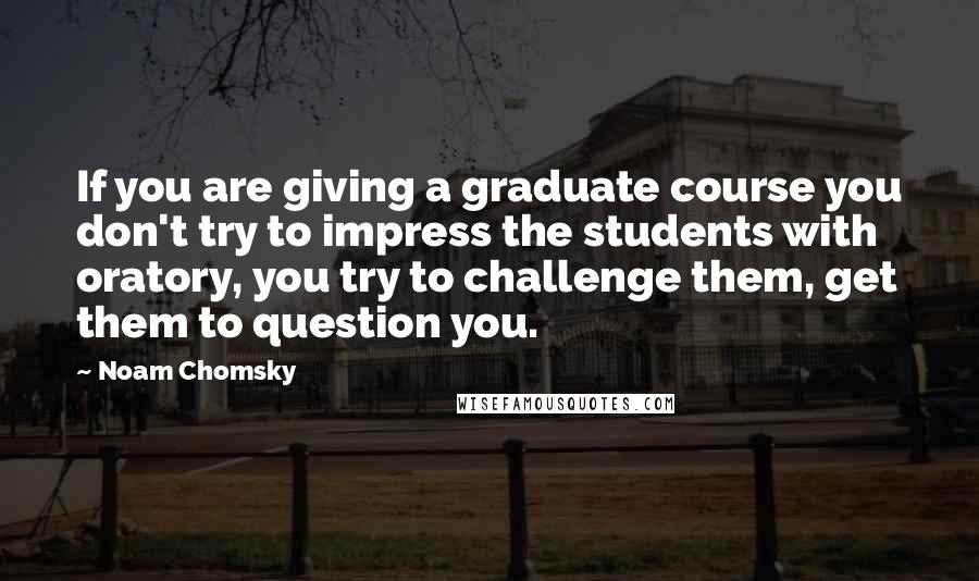 Noam Chomsky Quotes: If you are giving a graduate course you don't try to impress the students with oratory, you try to challenge them, get them to question you.