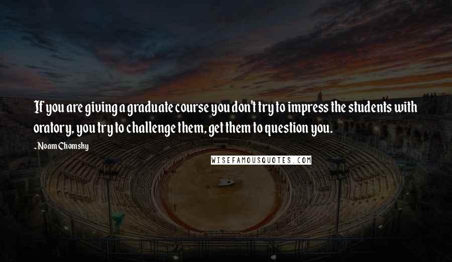 Noam Chomsky Quotes: If you are giving a graduate course you don't try to impress the students with oratory, you try to challenge them, get them to question you.