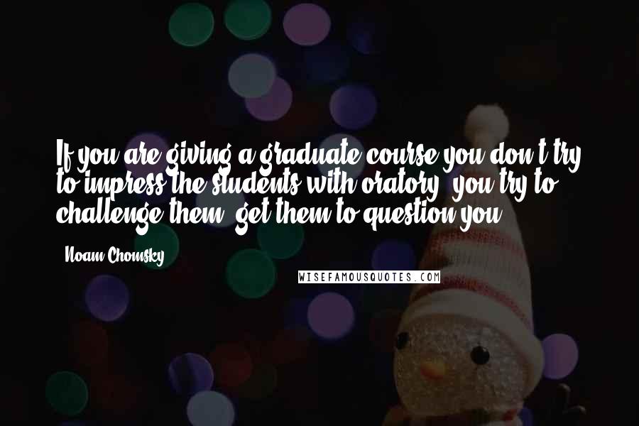 Noam Chomsky Quotes: If you are giving a graduate course you don't try to impress the students with oratory, you try to challenge them, get them to question you.