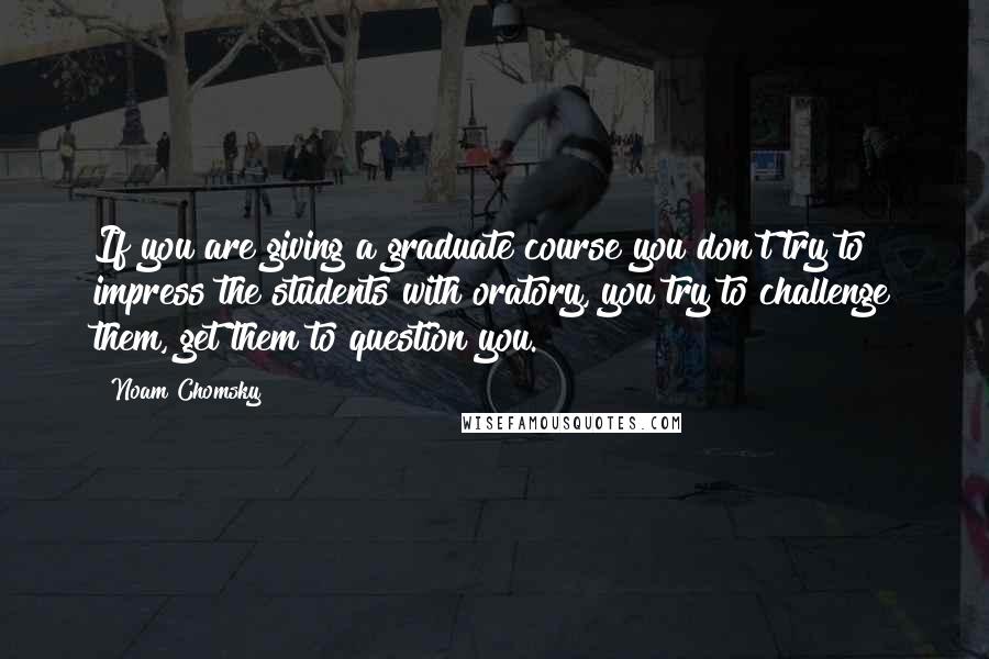 Noam Chomsky Quotes: If you are giving a graduate course you don't try to impress the students with oratory, you try to challenge them, get them to question you.
