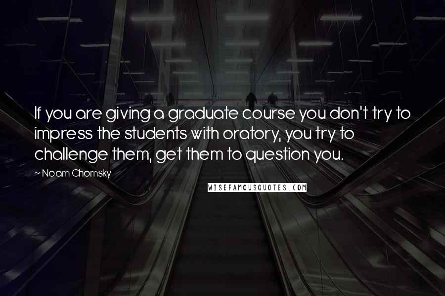 Noam Chomsky Quotes: If you are giving a graduate course you don't try to impress the students with oratory, you try to challenge them, get them to question you.