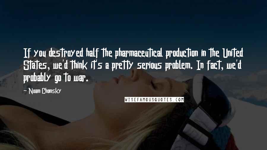 Noam Chomsky Quotes: If you destroyed half the pharmaceutical production in the United States, we'd think it's a pretty serious problem. In fact, we'd probably go to war.
