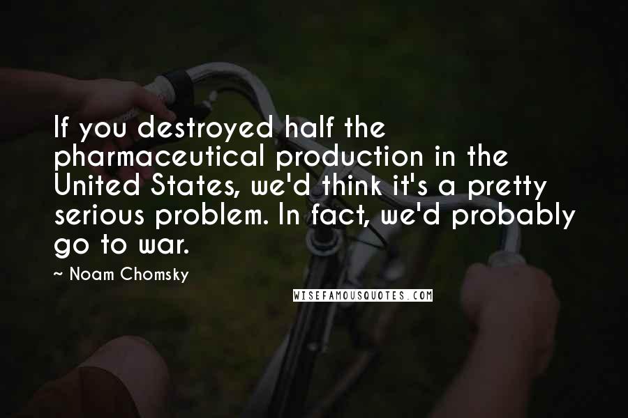 Noam Chomsky Quotes: If you destroyed half the pharmaceutical production in the United States, we'd think it's a pretty serious problem. In fact, we'd probably go to war.